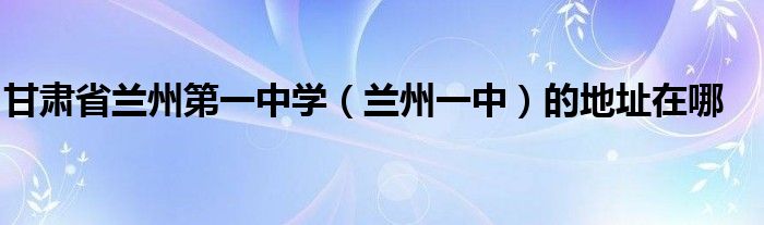甘肃省兰州第一中学兰州一中的地址在哪