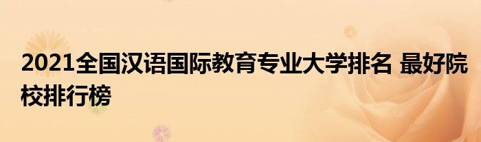 2021全国汉语国际教育专业大学排名最好院校排行榜
