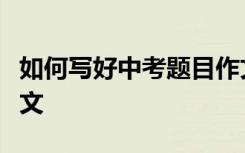 如何写好中考题目作文通用材料选编的题目作文