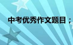 中考优秀作文题目；历年中考满分作文选