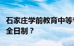 石家庄学前教育中等专业学校是专科还是中专全日制？