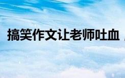 搞笑作文让老师吐血；给初中生的搞笑作文