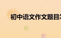 初中语文作文题目怎么写才能得高分？