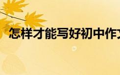 怎样才能写好初中作文？满分技巧有哪些？