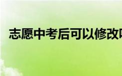 志愿中考后可以修改吗？填错了怎么修改？