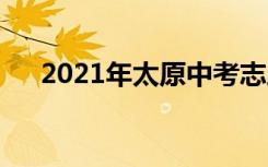 2021年太原中考志愿时间是什么时候？