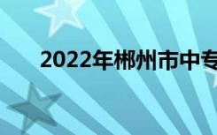 2022年郴州市中专最新排名表前10名