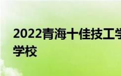 2022青海十佳技工学校最新公布的十佳技工学校