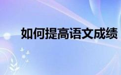 如何提高语文成绩？有哪些学习方法？