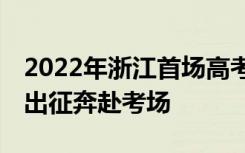 2022年浙江首场高考圆满落幕57万学子为梦出征奔赴考场