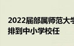 2022届部属师范大学公费师范毕业生全部安排到中小学校任