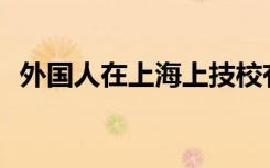 外国人在上海上技校有什么比较好的条件？