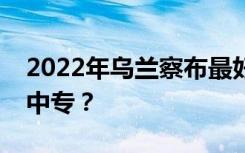 2022年乌兰察布最好的中专学校有哪些重点中专？