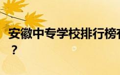 安徽中专学校排行榜有哪些好的中专学校推荐？