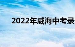 2022年威海中考录取时间是什么时候？