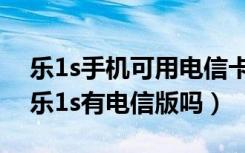 乐1s手机可用电信卡吗（乐1s能用电信卡吗乐1s有电信版吗）