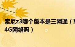 索尼z3哪个版本是三网通（联通版索尼Z3支持移动和联通双4G网络吗）