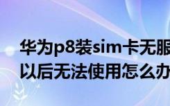 华为p8装sim卡无服务（华为P8插上SIM卡以后无法使用怎么办）