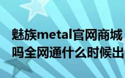 魅族metal官网商城（魅蓝metal有全网通版吗全网通什么时候出）