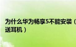 为什么华为畅享5不能安装（华为畅享5自带配件有哪些送不送耳机）