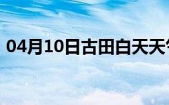 04月10日古田白天天气预报和夜间天气预报
