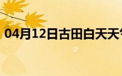 04月12日古田白天天气预报和夜间天气预报