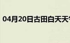 04月20日古田白天天气预报和夜间天气预报