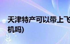 天津特产可以带上飞机吗(天津特产能带上飞机吗)