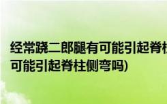 经常跷二郎腿有可能引起脊柱侧弯这是真的吗(经常跷二郎腿可能引起脊柱侧弯吗)