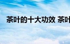 茶叶的十大功效 茶叶的十大保健功效解说