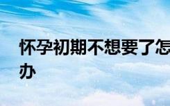 怀孕初期不想要了怎么办 怀孕了不想要怎么办