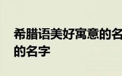 希腊语美好寓意的名字 关于希腊语美好寓意的名字