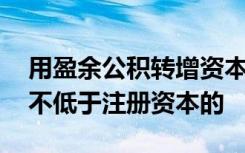 用盈余公积转增资本或股本后,留存盈余公积不低于注册资本的