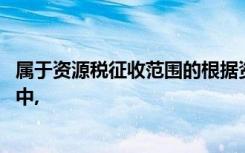 属于资源税征收范围的根据资源税法律制度的规定,下列各项中,
