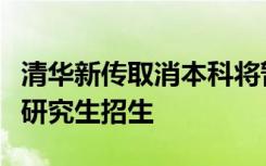 清华新传取消本科将暂停招收本科生但将扩大研究生招生