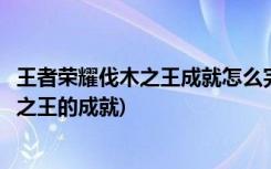 王者荣耀伐木之王成就怎么完成(如何在王者荣耀中完成伐木之王的成就)