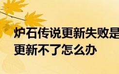 炉石传说更新失败是什么原因 炉石传说手游更新不了怎么办