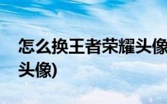 怎么换王者荣耀头像(如何在王者荣耀中改变头像)