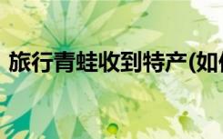 旅行青蛙收到特产(如何做旅行青蛙收到特产