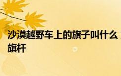 沙漠越野车上的旗子叫什么 为什么沙漠中越野的车都要插根旗杆