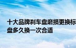 十大品牌刹车盘磨损更换标准 刹车盘什么品牌质量好,刹车盘多久换一次合适