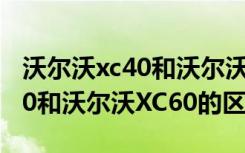 沃尔沃xc40和沃尔沃xc60的区别 沃尔沃XC40和沃尔沃XC60的区别