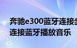 奔驰e300蓝牙连接步骤视频 奔驰e300怎么连接蓝牙播放音乐