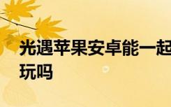 光遇苹果安卓能一起玩 光遇苹果安卓能一起玩吗