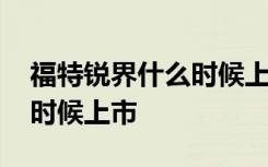 福特锐界什么时候上市多少钱 福特锐际什么时候上市
