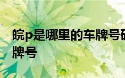 皖p是哪里的车牌号码怎么读 皖P是哪里的车牌号