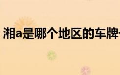 湘a是哪个地区的车牌号 湘A是哪里的车牌号