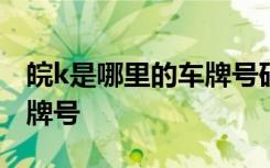 皖k是哪里的车牌号码怎么读 皖K是哪里的车牌号