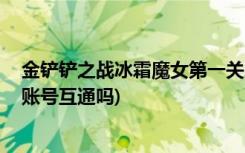 金铲铲之战冰霜魔女第一关怎么过 (金铲铲之战安卓和苹果账号互通吗)