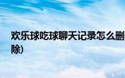 欢乐球吃球聊天记录怎么删除 (欢乐球吃球聊天记录如何删除)